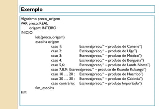 Exemplo
Algoritmo preco_origem
VAR preco: REAL
origem: INTEIRO
INICIO
leia(preco, origem)
escolha origem
caso 1: Escreva(preco,“ – produto de Cunene”)
caso 2: Escreva(preco,“ – produto de Uíge”)
caso 3: Escreva(preco,“ – produto de Moxico”)
caso 4: Escreva(preco,“ – produto de Benguela”)
caso 5,6: Escreva(preco,“ – produto de Lunda Norte”)
caso 7,8,9: Escreva(preco,“ – produto de Kuando Kubango”)
caso 10 … 20 : Escreva(preco,“ – produto de Huambo”)
caso 20 … 30 : Escreva(preco,“ – produto de Cabinda”)
caso contrário: Escreva(preco,“ – produto Importado”)
fim_escolha
FIM
 