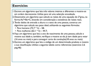 Exercícios
1.Escreva um algoritmo que leia três valores inteiros e diferentes e mostre-os
em ordem decrescente. Utilize para tal uma selecção encadeada.
2.Desenvolva um algoritmo que calcule as raízes de uma equação do 2ºgrau, na
forma Ax2+Bx+C, levando em consideração a existência de raízes reais.
3.Tendo dados de entrada a altura e o sexo de uma pessoa, construa um
algoritmo que calcule seu peso ideal, utilizando as seguintes fórmulas:
• Para homens: (72.7 * h) – 58;
• Para mulheres: (62.1 * h) – 44.7;
4.Faça um algoritmo que leia o ano de nascimento de uma pessoa, calcule e
mostre sua idade e, também, verifique e mostre se ela já tem idade para votar
(16 anos ou mais) e para conseguir carta de condução(18 anos ou mais).
5.Escreva um algoritmo que leia o código de um determinado produto e mostre
a sua classificação. Utilize a seguinte tabela como referencias: (exercício 2.6
pag.46)
 