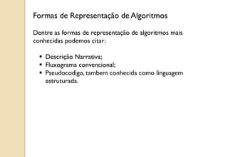 Dentre as formas de representação de algoritmos mais
conhecidas podemos citar:
 Descrição Narrativa;
 Fluxograma convencional;
 Pseudocodigo, tambem conhecida como linguagem
estruturada.
Formas de Representação de Algoritmos
 