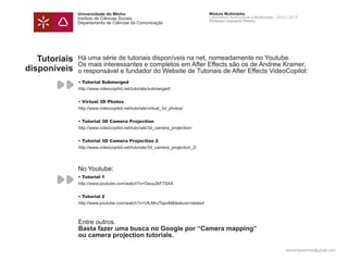 Universidade do Minho                                           Módulo Multimédia
               Instituto de Ciências Sociais                                   Laboratório Audiovisual e Multimédia - 2012 | 2013
                                                                               Professor Leonardo Pereira
               Departamento de Ciências da Comunicação




   Tutoriais   Há uma série de tutoriais disponíveis na net, nomeadamente no Youtube.
               Os mais interessantes e completos em After Effects são os de Andrew Kramer,
disponíveis    o responsável e fundador do Website de Tutoriais de After Effects VideoCopilot:
               • Tutorial Submerged
               http://www.videocopilot.net/tutorials/submerged/


               • Virtual 3D Photos
               http://www.videocopilot.net/tutorials/virtual_3d_photos/


               • Tutorial 3D Camera Projection
               http://www.videocopilot.net/tutorials/3d_camera_projection/


               • Tutorial 3D Camera Projection 2
               http://www.videocopilot.net/tutorials/3d_camera_projection_2/




               No Youtube:
               • Tutorial 1
               http://www.youtube.com/watch?v=Oauu2kF7SXA


               • Tutorial 2
               http://www.youtube.com/watch?v=UfLMnJTspvM&feature=related



               Entre outros.
               Basta fazer uma busca no Google por “Camera projection”
               ou camera projection tutorials.

                                                                                                                          leonardpeartree@gmail.com
 