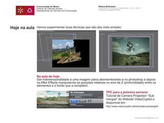 Universidade do Minho                        Módulo Multimédia
               Instituto de Ciências Sociais                Laboratório Audiovisual e Multimédia - 2012 | 2013
                                                            Professor Leonardo Pereira
               Departamento de Ciências da Comunicação




Hoje na aula   Vamos experimentar duas técnicas que são das mais simples:




               Na aula de hoje:
               Dar tridimensionalidade a uma imagem plana desmembrando-a no photoshop e depois
               no After Effects manipulando as posições relativas no eixo de Z (profundidade) entre os
               elementos e o fundo que a compõem.

               		                                                   TPC para a próxima semana:
               		                                                   Tutorial de Camera Projection “Sub		
               		                                                   merged“ do Website VideoCopilot e 	
               		                                                   disponível em:
               	 	                                                  http://www.videocopilot.net/tutorials/submerged/



                                                                                                       leonardpeartree@gmail.com
 