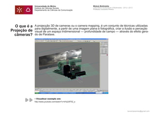 Universidade do Minho                        Módulo Multimédia
              Instituto de Ciências Sociais                Laboratório Audiovisual e Multimédia - 2012 | 2013
                                                           Professor Leonardo Pereira
              Departamento de Ciências da Comunicação




  O que é a   A projecção 3D de cameras ou o camera mapping, é um conjunto de técnicas utilizadas
              para digitalmente, a partir de uma imagem plana e fotográfica, criar a ilusão e perceção
Projeção de   visual de um espaço tridimensional — profundidade de campo — através do efeito gera-
  câmeras?    do de Paralaxe.




              • Visualizar exemplo em:
              http://www.youtube.com/watch?v=bYq33f752_s



                                                                                                      leonardpeartree@gmail.com
 