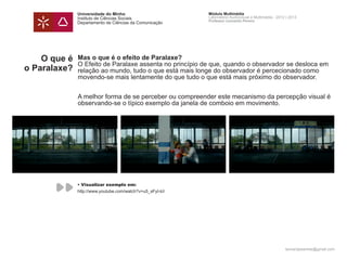 Universidade do Minho                        Módulo Multimédia
              Instituto de Ciências Sociais                Laboratório Audiovisual e Multimédia - 2012 | 2013
                                                           Professor Leonardo Pereira
              Departamento de Ciências da Comunicação




    O que é   Mas o que é o efeito de Paralaxe?
              O Efeito de Paralaxe assenta no princípio de que, quando o observador se desloca em
o Paralaxe?   relação ao mundo, tudo o que está mais longe do observador é percecionado como
              movendo-se mais lentamente do que tudo o que está mais próximo do observador.


              A melhor forma de se perceber ou compreender este mecanismo da percepção visual é
              observando-se o típico exemplo da janela de comboio em movimento.




              • Visualizar exemplo em:
              http://www.youtube.com/watch?v=u5_sFyI-lcI




                                                                                                      leonardpeartree@gmail.com
 