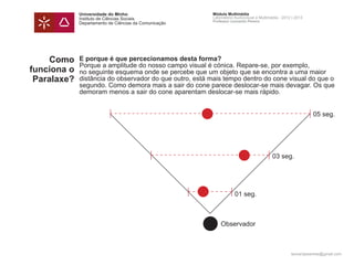 Universidade do Minho                      Módulo Multimédia
             Instituto de Ciências Sociais              Laboratório Audiovisual e Multimédia - 2012 | 2013
                                                        Professor Leonardo Pereira
             Departamento de Ciências da Comunicação




     Como    E porque é que percecionamos desta forma?
             Porque a amplitude do nosso campo visual é cónica. Repare-se, por exemplo,
funciona o   no seguinte esquema onde se percebe que um objeto que se encontra a uma maior
 Paralaxe?   distância do observador do que outro, está mais tempo dentro do cone visual do que o
             segundo. Como demora mais a sair do cone parece deslocar-se mais devagar. Os que
             demoram menos a sair do cone aparentam deslocar-se mais rápido.


                                                                                                             05 seg.




                                                                                         03 seg.




                                                                    01 seg.



                                                            Observador



                                                                                                   leonardpeartree@gmail.com
 