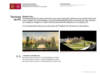 Universidade do Minho                                     Módulo Multimédia
           Instituto de Ciências Sociais                             Laboratório Audiovisual e Multimédia - 2012 | 2013
                                                                     Professor Leonardo Pereira
           Departamento de Ciências da Comunicação




Técnicas   Bottom line...
           Compreendendo-se este mecanismo da nossa perceção podemos tirar partido dele para
   de PC   criar a ilusão de profundidade e de tridimensionalidade pelo movimento de uma câmera
           em relação a imagens e vídeos tridimensionalmente dispostos num espaço 3D.

           E é precisamente disto que as técnicas de Projeção de Câmeras se aproveitam.




           • Visualizar exemplos em:
           http://www.youtube.com/watch?v=Omv3qB5ppBk&feature=related
           http://www.youtube.com/watch?v=n1B3vnmdyPM&feature=related
           http://www.youtube.com/watch?v=FKBdsybaFRI&NR=1&feature=fvwp




                                                                                                                leonardpeartree@gmail.com
 