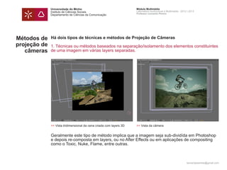 Universidade do Minho                                  Módulo Multimédia
              Instituto de Ciências Sociais                          Laboratório Audiovisual e Multimédia - 2012 | 2013
                                                                     Professor Leonardo Pereira
              Departamento de Ciências da Comunicação




Métodos de    Há dois tipos de técnicas e métodos de Projeção de Câmeras
projeção de   1. Técnicas ou métodos baseados na separação/isolamento dos elementos constituintes
   câmeras    de uma imagem em várias layers separadas.




              >> Vista tridimensional da cena criada com layers 3D   >> Vista da câmera


              Geralmente este tipo de método implica que a imagem seja sub-dividída em Photoshop
              e depois re-composta em layers, ou no After Effects ou em aplicações de compositing
              como o Toxic, Nuke, Flame, entre outras.



                                                                                                                leonardpeartree@gmail.com
 