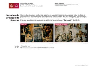 Universidade do Minho                                        Módulo Multimédia
              Instituto de Ciências Sociais                                Laboratório Audiovisual e Multimédia - 2012 | 2013
                                                                           Professor Leonardo Pereira
              Departamento de Ciências da Comunicação




Métodos de    Com estas técnicas podemos, a partir do uso de imagens dissecadas, criar ilusões de
              profundidade tridimensional e literalmente entrar dentro de uma fotografia, por exemplo.
projeção de
   câmeras    É o que acontece no genérico da série norte americana “Carnivale” da HBO...

               Carta 2D                                                     Mundo da carta 3D




              • Visualizar em:
              http://www.youtube.com/watch?v=0CYMXoX-b0o&feature=related




                                                                                                                      leonardpeartree@gmail.com
 