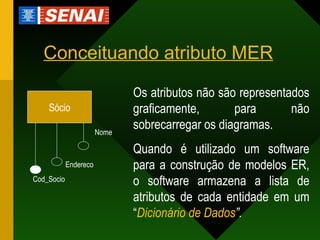 Conceituando atributo MER Nome Sócio Endereco Cod_Socio Os atributos não são representados graficamente, para não sobrecarregar os diagramas. Quando é utilizado um software para a construção de modelos ER, o software armazena a lista de atributos de cada entidade em um “ Dicionário de Dados ”. 