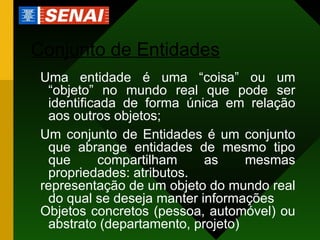 Conjunto de Entidades Uma entidade é uma “coisa” ou um “objeto” no mundo real que pode ser identificada de forma única em relação aos outros objetos; Um conjunto de Entidades é um conjunto que abrange entidades de mesmo tipo que compartilham as mesmas propriedades: atributos. representação de um objeto do mundo real do qual se deseja manter informações Objetos concretos (pessoa, automóvel) ou abstrato (departamento, projeto) 