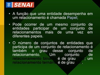 A função que uma entidade desempenha em um relacionamento é chamada  Papel ; Pode ocorrer de um mesmo conjunto de entidades participar de um conjunto de relacionamentos mais de uma vez em diferentes papeis. O número de conjuntos de entidades que participa de um conjunto de relacionamento é também o grau desse conjunto de relacionamento. Um conjunto de  relacionamento binário   é de grau  dois ; um  relacionamento   ternário  é de grau  três . 