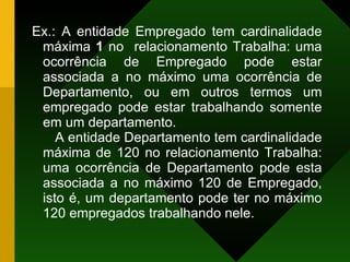 Ex.: A entidade Empregado tem cardinalidade máxima  1  no  relacionamento Trabalha: uma ocorrência de Empregado pode estar associada a no máximo uma ocorrência de Departamento, ou em outros termos um empregado pode estar trabalhando somente em um departamento. A entidade Departamento tem cardinalidade máxima de 120 no relacionamento Trabalha: uma ocorrência de Departamento pode esta associada a no máximo 120 de Empregado, isto é, um departamento pode ter no máximo 120 empregados trabalhando nele. 