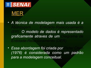 MER A técnica de modelagem mais usada é a  Abordagem Entidade-Relacionamento (ER).  O modelo de dados é representado graficamente atraves de um  Diagrama de Entidade-Relacionamento (DER). Essa abordagem foi criada por  Peter Chen  (1976) é considerada como um padrão para a modelagem conceitual. 