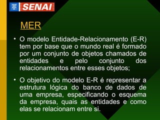 MER O modelo Entidade-Relacionamento (E-R) tem por base que o mundo real é formado por um conjunto de objetos chamados de entidades e pelo conjunto dos relacionamentos entre esses objetos; O objetivo do modelo E-R é representar a estrutura lógica do banco de dados de uma empresa, especificando o esquema da empresa, quais as entidades e como elas se relacionam entre si. 