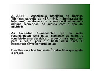 A ABNT - Associaç„o Brasileira de Normas
TÈcnicas (atravÈs da NBR - 5413 - Ilumin‚ncia de
Interiores), estabelece os nÌveis de iluminamento
mÌnimo requeridos, de acordo com o tipo de
atividade.
As l‚mpadas fluorescentes s„o as mais
recomendadas pela baixa irradiaç„o de calor. A
tonalidade amarela deixa o espaço mais agrad·vel
para a vis„o, pois n„o basta estar claro, È
necess·rio haver conforto visual.
Escolher uma boa lumin·ria È outro fator que ajuda
o projeto.
 