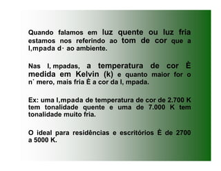 Quando falamos em luz quente ou luz fria
estamos nos referindo ao tom de cor que a
l‚mpada d· ao ambiente.
Nas l‚ mpadas, a temperatura de cor È
medida em Kelvin (k) e quanto maior for o
n˙ mero, mais fria È a cor da l‚ mpada.
Ex: uma l‚mpada de temperatura de cor de 2.700 K
tem tonalidade quente e uma de 7.000 K tem
tonalidade muito fria.
O ideal para residências e escritórios È de 2700
a 5000 K.
 
