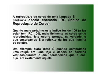 A reproduç„o de cores de uma l‚mpada È
medida
por uma escala chamada IRC (Índice de
Reproduç„o de Cores).
Quanto mais próximo este Ìndice for de 100 (a luz
solar tem IRC 100), mais fielmente as cores ser„o
reproduzidas. Isto ocorre porque, na verdade, o
que enxergamos È a reflex„o da luz que ilumina
os objetos.
Um exemplo claro disto È quando compramos
uma roupa em uma loja e depois ao sairmos
vestidos durante o dia, percebemos que a cor
n„o era exatamente aquela.
 