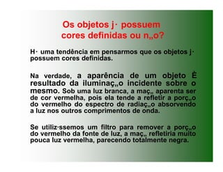 Os objetos j· possuem
cores definidas ou n„o?
H· uma tendência em pensarmos que os objetos j·
possuem cores definidas.
Na verdade, a aparência de um objeto È
resultado da iluminaç„o incidente sobre o
mesmo. Sob uma luz branca, a maç„ aparenta ser
de cor vermelha, pois ela tende a refletir a porç„o
do vermelho do espectro de radiaç„o absorvendo
a luz nos outros comprimentos de onda.
Se utiliz·ssemos um filtro para remover a porç„o
do vermelho da fonte de luz, a maç„ refletiria muito
pouca luz vermelha, parecendo totalmente negra.
 