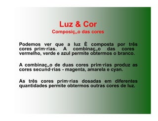 Luz & Cor
Composiç„o das cores
Podemos ver que a luz È composta por três
cores prim·rias. A combinaç„o das cores
vermelho, verde e azul permite obtermos o branco.
A combinaç„o de duas cores prim·rias produz as
cores secund·rias - magenta, amarela e cyan.
As três cores prim·rias dosadas em diferentes
quantidades permite obtermos outras cores de luz.
 