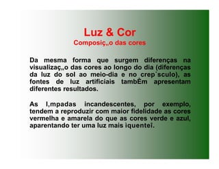 Luz & Cor
Composiç„o das cores
Da mesma forma que surgem diferenças na
visualizaç„o das cores ao longo do dia (diferenças
da luz do sol ao meio-dia e no crep˙sculo), as
fontes de luz artificiais tambÈm apresentam
diferentes resultados.
As l‚mpadas incandescentes, por exemplo,
tendem a reproduzir com maior fidelidade as cores
vermelha e amarela do que as cores verde e azul,
aparentando ter uma luz mais ìquenteî.
 