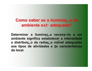 Determinar a iluminaç„o necess·ria a um
ambiente significa estabelecer a intensidade
e distribuiç„o da radiaç„o visÌvel adequadas
aos tipos de atividades e ‡s caracterÌsticas
do local.
Como saber se a iluminaç„o do
ambiente est· adequada?
 