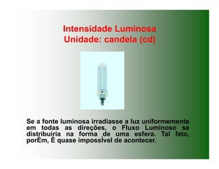 Intensidade Luminosa
Unidade: candela (cd)
Se a fonte luminosa irradiasse a luz uniformemente
em todas as direções, o Fluxo Luminoso se
distribuiria na forma de uma esfera. Tal fato,
porÈm, È quase impossÌvel de acontecer.
 