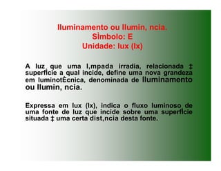 Iluminamento ou Ilumin‚ ncia.
SÌmbolo: E
Unidade: lux (lx)
A luz que uma l‚mpada irradia, relacionada ‡
superfÌcie a qual incide, define uma nova grandeza
em luminotÈcnica, denominada de Iluminamento
ou Ilumin‚ ncia.
Expressa em lux (lx), indica o fluxo luminoso de
uma fonte de luz que incide sobre uma superfÌcie
situada ‡ uma certa dist‚ncia desta fonte.
 