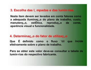 Neste item devem ser levados em conta fatores como
a adequada iluminaç„o do plano de trabalho, custo,
manutenç„o, estÈtica, reproduç„o de cores,
aparência visual e funcionalidade.
3. Escolha das l‚ mpadas e das lumin·rias
incide
4. Determinaç„o do fator de utilizaç„o
Que È definido como o fluxo ˙til que
efetivamente sobre o plano de trabalho.
Para se obter este valor deve-se consultar a tabela de
lumin·rias do respectivo fabricante.
 