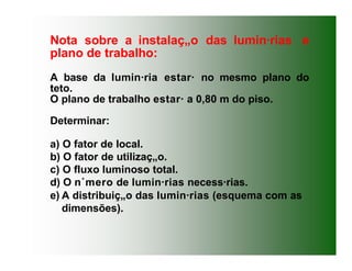 Nota sobre a instalaç„o das lumin·rias e
plano de trabalho:
A base da lumin·ria estar· no mesmo plano do
teto.
O plano de trabalho estar· a 0,80 m do piso.
Determinar:
a) O fator de local.
b) O fator de utilizaç„o.
c) O fluxo luminoso total.
d) O n˙mero de lumin·rias necess·rias.
e) A distribuiç„o das lumin·rias (esquema com as
dimensões).
 