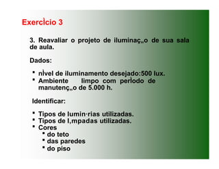 ExercÌcio 3
3. Reavaliar o projeto de iluminaç„o de sua sala
de aula.
Dados:
 nÌvel de iluminamento desejado:500 lux.
 Ambiente limpo com perÌodo de
manutenç„o de 5.000 h.
Identificar:
 Tipos de lumin·rias utilizadas.
 Tipos de l‚mpadas utilizadas.
 Cores
 do teto
 das paredes
 do piso
 