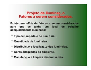 Existe uma sÈrie de fatores a serem considerados
para que se tenha um local de trabalho
adequadamente iluminado:
 Tipo de l‚mpada e de lumin·ria.
 Quantidade de lumin·rias.
 Distribuiç„o e localizaç„o das lumin·rias.
 Cores adequadas do ambiente.
 Manutenç„o e limpeza das lumin·rias.
Projeto de Iluminaç„o
Fatores a serem considerados.
 