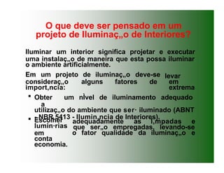 Iluminar um interior significa projetar e executar
uma instalaç„o de maneira que esta possa iluminar
o ambiente artificialmente.
levar
em
extrema
Em um projeto de iluminaç„o deve-se
consideraç„o alguns fatores de
import‚ncia:
 Obter um nÌvel de iluminamento adequado
a
utilizaç„o do ambiente que ser· iluminado (ABNT
- NBR 5413 - Ilumin‚ncia de Interiores).
adequadamente as l‚mpadas e
que ser„o empregadas, levando-se
o fator qualidade da iluminaç„o e
 Escolher
lumin·rias
em
conta
economia.
O que deve ser pensado em um
projeto de Iluminaç„o de Interiores?
 