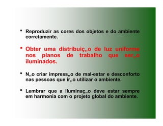  Reproduzir as cores dos objetos e do ambiente
corretamente.
 Obter uma distribuiç„o de luz uniforme
nos planos de trabalho que ser„o
iluminados.
 N„o criar impress„o de mal-estar e desconforto
nas pessoas que ir„o utilizar o ambiente.
 Lembrar que a iluminaç„o deve estar sempre
em harmonia com o projeto global do ambiente.
 