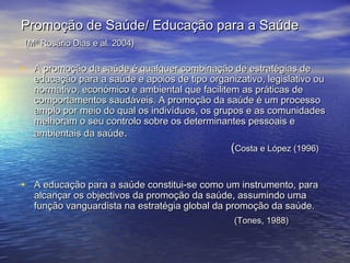 Promoção de Saúde/ Educação para a Saúde
(Mª Rosário Dias e al. 2004)

• A promoção da saúde é qualquer combinação de estratégias de

educação para a saúde e apoios de tipo organizativo, legislativo ou
normativo, económico e ambiental que facilitem as práticas de
comportamentos saudáveis. A promoção da saúde é um processo
amplo por meio do qual os indivíduos, os grupos e as comunidades
melhoram o seu controlo sobre os determinantes pessoais e
ambientais da saúde.

(Costa e López (1996)

• A educação para a saúde constitui-se como um instrumento, para
alcançar os objectivos da promoção da saúde, assumindo uma
função vanguardista na estratégia global da promoção da saúde.
(Tones, 1988)

 