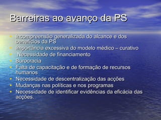 Barreiras ao avanço da PS
• Incompreensão generalizada do alcance e dos
•
•
•
•
•
•
•

benefícios da PS
Importância excessiva do modelo médico – curativo
Necessidade de financiamento
Burocracia
Falta de capacitação e de formação de recursos
humanos
Necessidade de descentralização das acções
Mudanças nas políticas e nos programas
Necessidade de identificar evidências da eficácia das
acções.

 