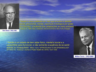 “Saúde é uma qualidade da vida que envolve a aptidão
social, emocional, mental, espiritual e biológica por parte
do indivíduo, resultante das adaptações ao meio ambiente.”
Dubos, R. 1968. Man, medicine, and environment. New York: Praeger

René Dubos 1901-1982

“ Saúde é um estado de bem estar físico, mental e social e a
capacidade para funcionar, e não somente a ausência de se sentir
doente ou incapacitado” Milton Terris “APPROACHES TO AN EPIDEMIOLOGY
OF HEALTH “ American Journal of Public Health 65 (1975): 1037-1045

Milton Terris - 1915-2002

 