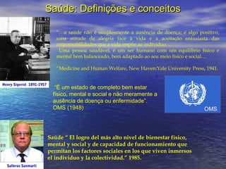 Saúde: Definições e conceitos
“…a saúde não é simplesmente a ausência de doença; é algo positivo,
uma atitude de alegria face à vida e a aceitação entusiasta das
responsabilidades que a vida impõe ao indivíduo. …
Uma pessoa saudável, é um ser humano com um equilíbrio físico e
mental bem balanceado, bem adaptado ao seu meio físico e social…
“Medicine and Human Welfare, New Haven:Yale University Press, 1941.
Henry Sigerist 1891-1957

“É um estado de completo bem estar
físico, mental e social e não meramente a
ausência de doença ou enfermidade”.
OMS (1948)

Saúde “ El logro del más alto nivel de bienestar físico,
mental y social y de capacidad de funcionamiento que
permitan los factores sociales en los que viven inmersos
el individuo y la colectividad.” 1985.
Salleras Sanmartí

OMS

 