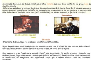 A definição depreende-se da sua etimologia, a latina immune, que quer dizer isento de, e a grega logia, que
significa ciência.
•Ciência que estuda os processos de defesa do organismo (mantê-lo isento, livre de...), os seus agressores
microorganismos patogênicos (substâncias imunogênicas, nomeadamente os antígenos) e a sua interação
além de analisar a distinção entre o eu (self, ou indivíduo) e o não-eu (non-self, o que lhe é exterior).
História
•O conceito de Imunologia foi criado por Elie Metchnikoff em 1882.
•Após espetar uma larva transparente de estrela-do-mar com o acúleo de uma roseira, Metchnikoff
verificou um acúmulo de células cercando a ponta afiada, 24 horas após a injúria.
Uma resposta ativa (inexistente naquela época) dos organismos foi então proposta, baseada nas
observações da Fagocitose (termo cunhado pelo próprio Metchnikoff). Esta atividade seria fundamental
na manutenção da integridade dos organismos, sendo que a defesa aparece como um fenômeno
LOUIS PASTEUR, 1822-1895LOUIS PASTEUR, 1822-1895 PAUL EHRLICH, 1854-1915PAUL EHRLICH, 1854-1915
FrançaFrança AlemanhaAlemanha
XX
CelularistasCelularistas HumoralistasHumoralistas
 