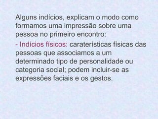 Alguns indícios, explicam o modo como 
formamos uma impressão sobre uma 
pessoa no primeiro encontro: 
- Indícios físicos: caraterísticas físicas das 
pessoas que associamos a um 
determinado tipo de personalidade ou 
categoria social; podem incluir-se as 
expressões faciais e os gestos. 
 