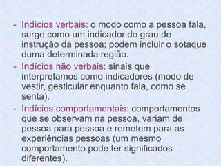 - Indícios verbais: o modo como a pessoa fala, 
surge como um indicador do grau de 
instrução da pessoa; podem incluir o sotaque 
duma determinada região. 
- Indícios não verbais: sinais que 
interpretamos como indicadores (modo de 
vestir, gesticular enquanto fala, como se 
senta). 
- Indícios comportamentais: comportamentos 
que se observam na pessoa, variam de 
pessoa para pessoa e remetem para as 
experiências pessoas (um mesmo 
comportamento pode ter significados 
diferentes). 
 