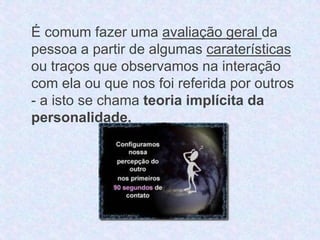 É comum fazer uma avaliação geral da 
pessoa a partir de algumas caraterísticas 
ou traços que observamos na interação 
com ela ou que nos foi referida por outros 
- a isto se chama teoria implícita da 
personalidade. 
 