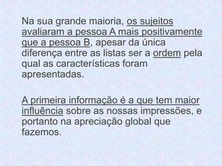 Na sua grande maioria, os sujeitos 
avaliaram a pessoa A mais positivamente 
que a pessoa B, apesar da única 
diferença entre as listas ser a ordem pela 
qual as características foram 
apresentadas. 
A primeira informação é a que tem maior 
influência sobre as nossas impressões, e 
portanto na apreciação global que 
fazemos. 
 