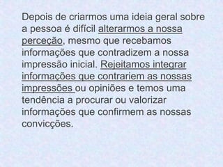 Depois de criarmos uma ideia geral sobre 
a pessoa é difícil alterarmos a nossa 
perceção, mesmo que recebamos 
informações que contradizem a nossa 
impressão inicial. Rejeitamos integrar 
informações que contrariem as nossas 
impressões ou opiniões e temos uma 
tendência a procurar ou valorizar 
informações que confirmem as nossas 
convicções. 
 