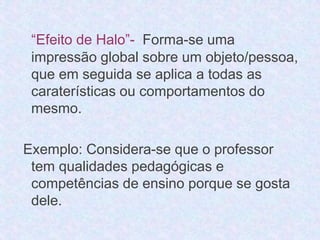 “Efeito de Halo”- Forma-se uma 
impressão global sobre um objeto/pessoa, 
que em seguida se aplica a todas as 
caraterísticas ou comportamentos do 
mesmo. 
Exemplo: Considera-se que o professor 
tem qualidades pedagógicas e 
competências de ensino porque se gosta 
dele. 
 