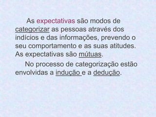 As expectativas são modos de 
categorizar as pessoas através dos 
indícios e das informações, prevendo o 
seu comportamento e as suas atitudes. 
As expectativas são mútuas. 
No processo de categorização estão 
envolvidas a indução e a dedução. 
 