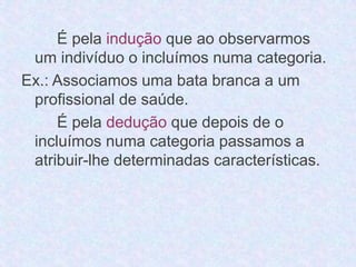 É pela indução que ao observarmos 
um indivíduo o incluímos numa categoria. 
Ex.: Associamos uma bata branca a um 
profissional de saúde. 
É pela dedução que depois de o 
incluímos numa categoria passamos a 
atribuir-lhe determinadas características. 
 