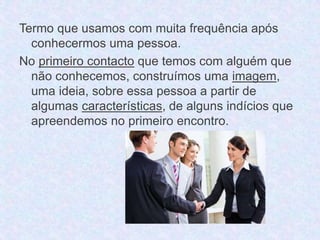 Termo que usamos com muita frequência após 
conhecermos uma pessoa. 
No primeiro contacto que temos com alguém que 
não conhecemos, construímos uma imagem, 
uma ideia, sobre essa pessoa a partir de 
algumas características, de alguns indícios que 
apreendemos no primeiro encontro. 
 