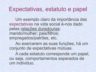 Expectativas, estatuto e papel 
Um exemplo claro da importância das 
expectativas na vida social é-nos dado 
pelas relações duradouras: 
marido/mulher; pais/filhos; 
empregados/patrões, etc. 
Ao exercerem as suas funções, há um 
conjunto de expectativas mútuas. 
A cada estatuto corresponde um papel, 
ou seja, comportamentos esperados de 
um individuo. 
 