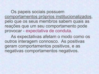 Os papeis sociais possuem 
comportamentos próprios institucionalizados, 
pelo que os seus membros sabem quais as 
reações que um seu comportamento pode 
provocar - expectativa de conduta. 
As expectativas afetam o modo como os 
outros interagem connosco. As positivas 
geram comportamentos positivos, e as 
negativas comportamentos negativos. 
 