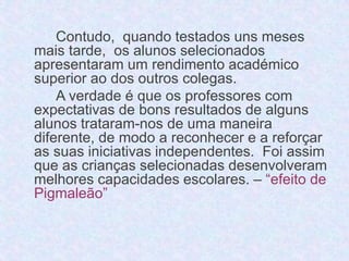 Contudo, quando testados uns meses 
mais tarde, os alunos selecionados 
apresentaram um rendimento académico 
superior ao dos outros colegas. 
A verdade é que os professores com 
expectativas de bons resultados de alguns 
alunos trataram-nos de uma maneira 
diferente, de modo a reconhecer e a reforçar 
as suas iniciativas independentes. Foi assim 
que as crianças selecionadas desenvolveram 
melhores capacidades escolares. – “efeito de 
Pigmaleão” 
 