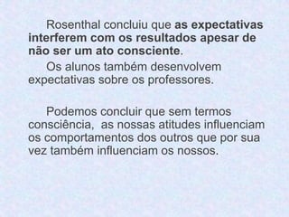 Rosenthal concluiu que as expectativas 
interferem com os resultados apesar de 
não ser um ato consciente. 
Os alunos também desenvolvem 
expectativas sobre os professores. 
Podemos concluir que sem termos 
consciência, as nossas atitudes influenciam 
os comportamentos dos outros que por sua 
vez também influenciam os nossos. 
